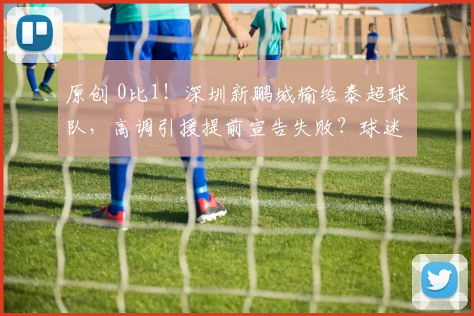 原创 0比1!深圳新鹏城输给泰超球队,高调引援提前宣告失败?球迷热议