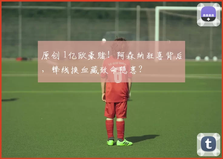 原创 1亿欧豪赌！阿森纳狂喜背后，锋线换血藏致命隐患？