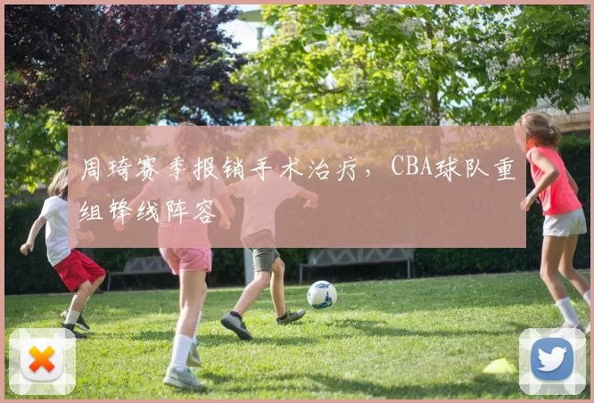 周琦赛季报销手术治疗,CBA球队重组锋线阵容