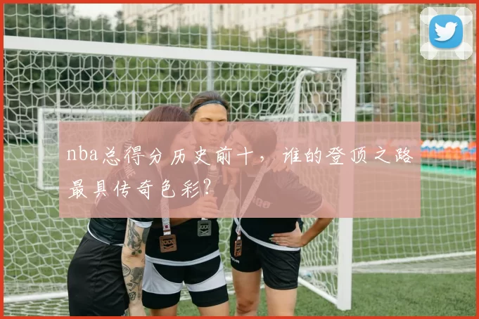 nba总得分历史前十,谁的登顶之路最具传奇色彩?