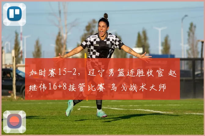 加时赛15-2,辽宁男篮连胜收官 赵继伟16+8接管比赛 乌戈战术大师