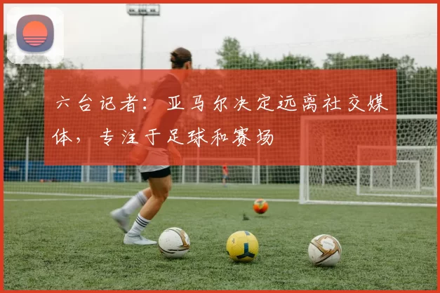 六台记者:亚马尔决定远离社交媒体,专注于足球和赛场