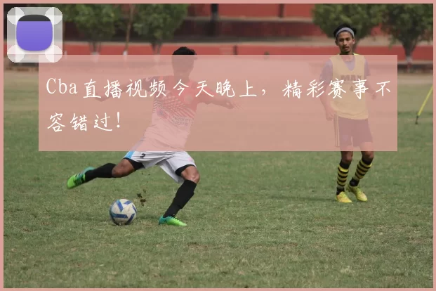 Cba直播视频今天晚上,精彩赛事不容错过!