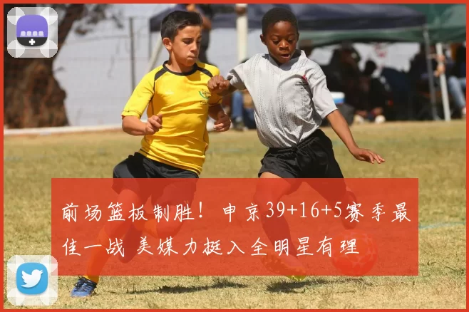 前场篮板制胜！申京39+16+5赛季最佳一战 美媒力挺入全明星有理