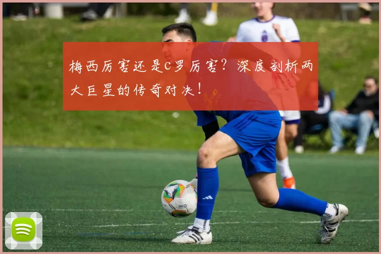 梅西厉害还是c罗厉害?深度剖析两大巨星的传奇对决!