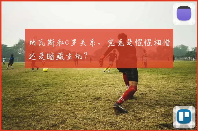 纳瓦斯和c罗关系，究竟是惺惺相惜还是暗藏玄机？