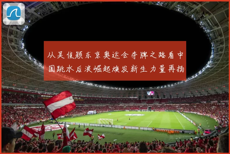 从吴佳颖东京奥运会夺牌之路看中国跳水后浪崛起焕发新生力量再扬