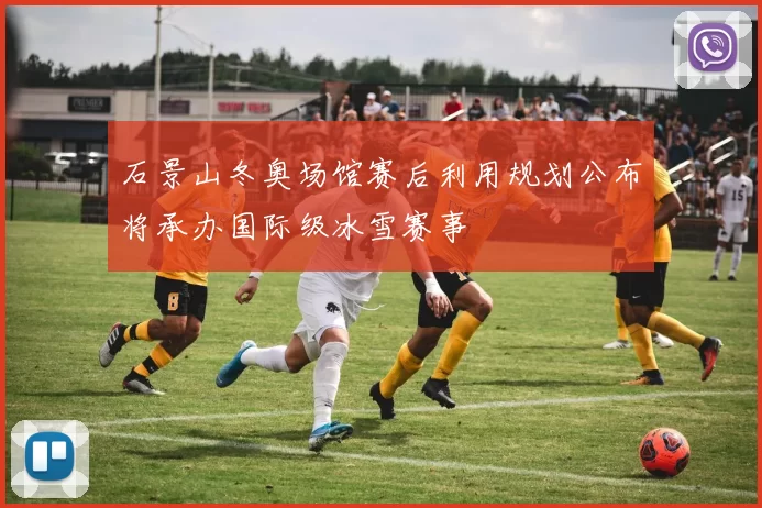 石景山冬奥场馆赛后利用规划公布将承办国际级冰雪赛事