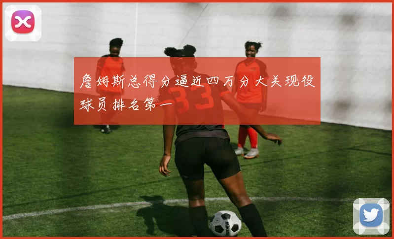 詹姆斯总得分逼近四万分大关现役球员排名第一