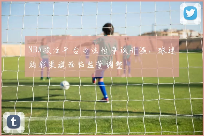 NBA投注平台合法性争议升温,球迷购彩渠道面临监管调整