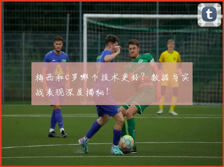 梅西和c罗哪个技术更好？数据与实战表现深度揭秘！