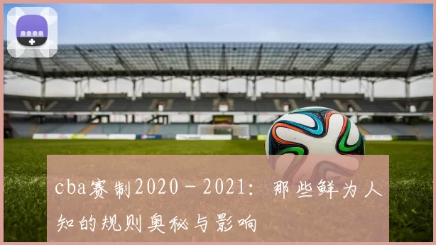 cba赛制2020 - 2021：那些鲜为人知的规则奥秘与影响