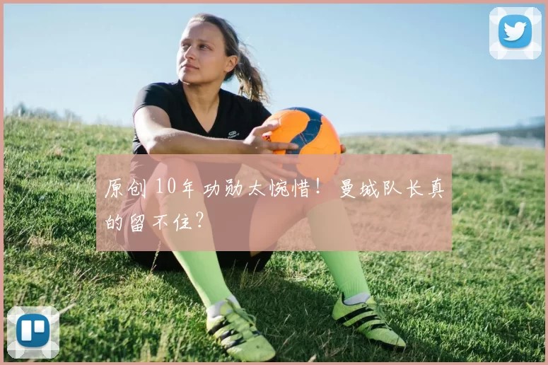 原创 10年功勋太惋惜!曼城队长真的留不住?