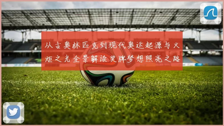 从古奥林匹克到现代奥运起源与火炬之光全景解读奖牌梦想照亮之路
