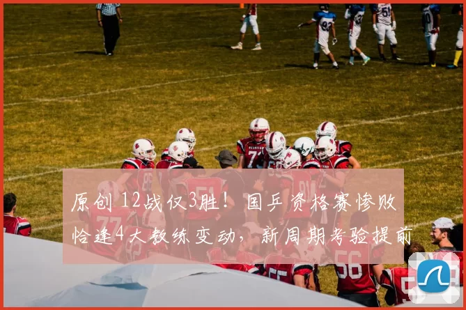 原创 12战仅3胜!国乒资格赛惨败恰逢4大教练变动,新周期考验提前到来