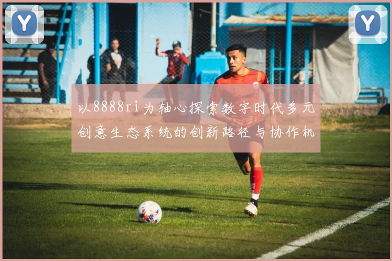 以8888ri为轴心探索数字时代多元创意生态系统的创新路径与协作机制共建