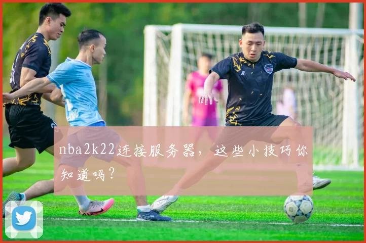 nba2k22连接服务器，这些小技巧你知道吗？