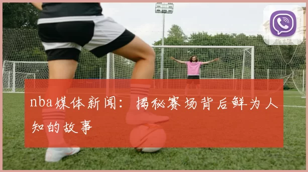 nba媒体新闻:揭秘赛场背后鲜为人知的故事