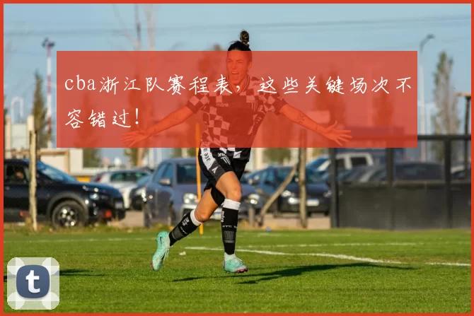 cba浙江队赛程表，这些关键场次不容错过！