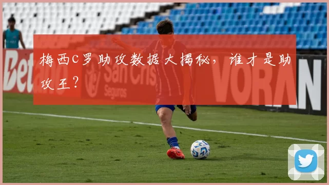 梅西c罗助攻数据大揭秘，谁才是助攻王？