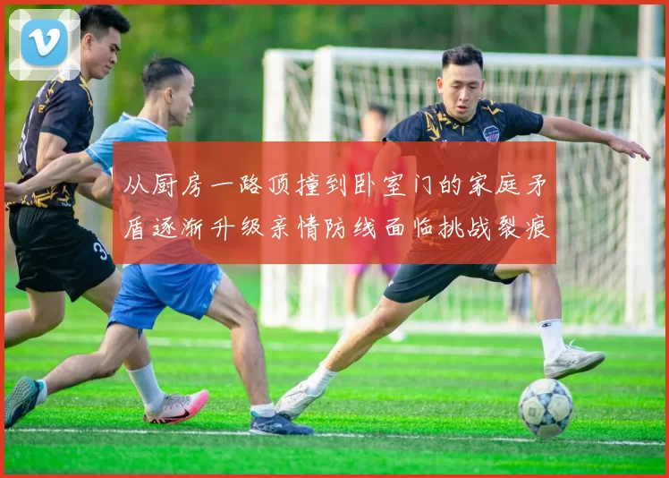 从厨房一路顶撞到卧室门的家庭矛盾逐渐升级亲情防线面临挑战裂痕