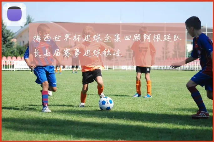 梅西世界杯进球全集回顾阿根廷队长七届赛事进球轨迹