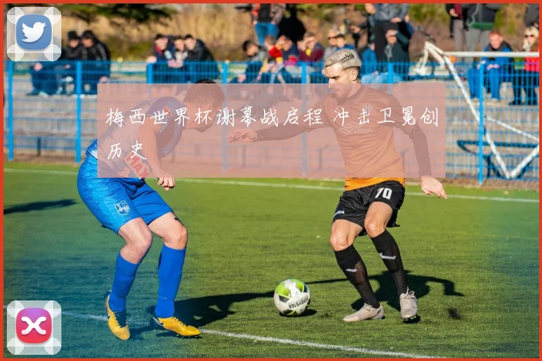 梅西世界杯谢幕战启程 冲击卫冕创历史